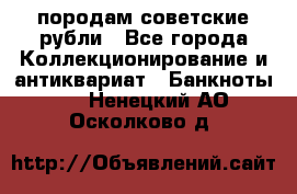 породам советские рубли - Все города Коллекционирование и антиквариат » Банкноты   . Ненецкий АО,Осколково д.